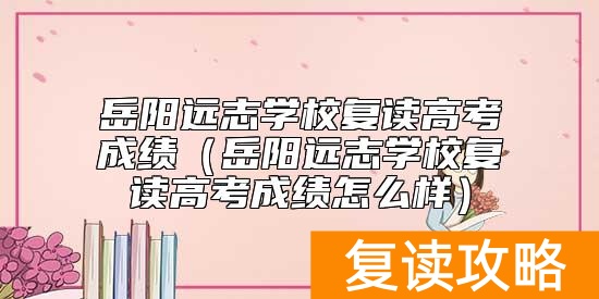 岳阳远志学校复读高考成绩（岳阳远志学校复读高考成绩怎么样）